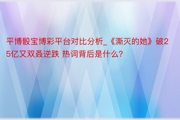 平博骰宝博彩平台对比分析_《澌灭的她》破25亿又双叒逆跌 热词背后是什么？