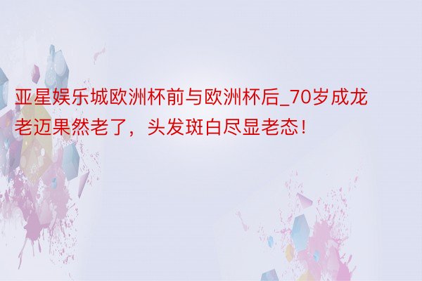 亚星娱乐城欧洲杯前与欧洲杯后_70岁成龙老迈果然老了，头发斑白尽显老态！