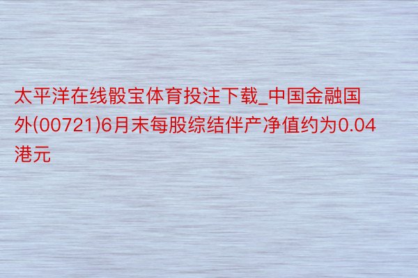 太平洋在线骰宝体育投注下载_中国金融国外(00721)6月末每股综结伴产净值约为0.04港元