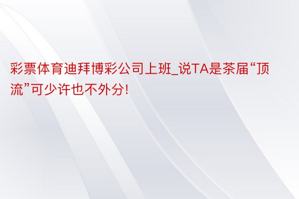 彩票体育迪拜博彩公司上班_说TA是茶届“顶流”可少许也不外分!