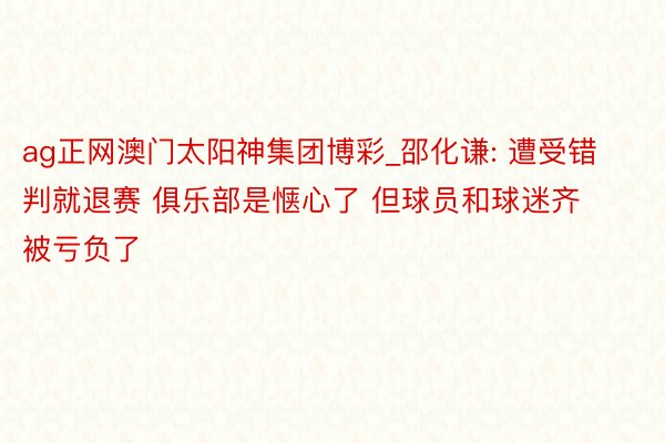 ag正网澳门太阳神集团博彩_邵化谦: 遭受错判就退赛 俱乐部是惬心了 但球员和球迷齐被亏负了