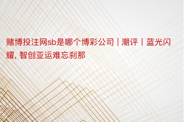 赌博投注网sb是哪个博彩公司 | 潮评丨蓝光闪耀, 智创亚运难忘刹那