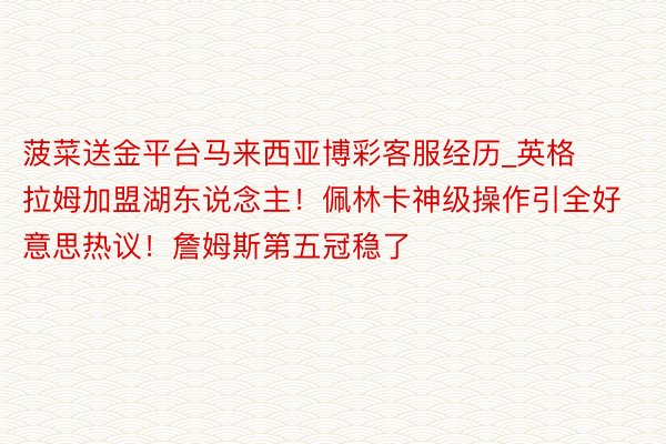 菠菜送金平台马来西亚博彩客服经历_英格拉姆加盟湖东说念主！佩林卡神级操作引全好意思热议！詹姆斯第五冠稳了