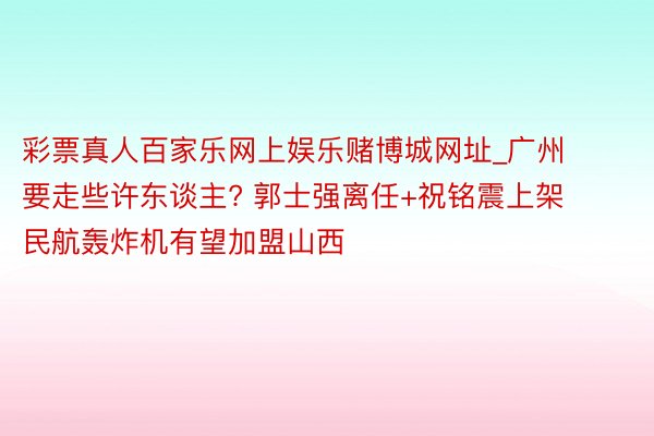 彩票真人百家乐网上娱乐赌博城网址_广州要走些许东谈主? 郭士强离任+祝铭震上架 民航轰炸机有望加盟山西