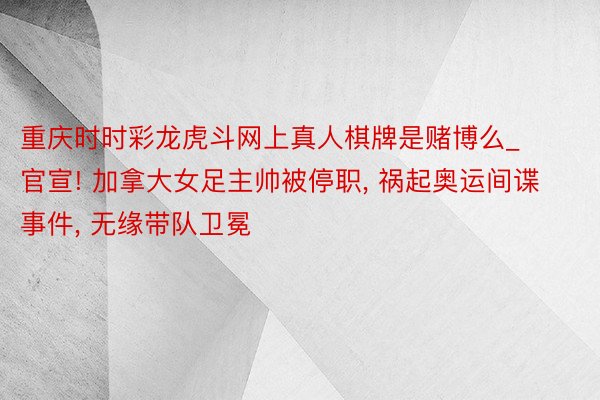 重庆时时彩龙虎斗网上真人棋牌是赌博么_官宣! 加拿大女足主帅被停职, 祸起奥运间谍事件, 无缘带队卫冕