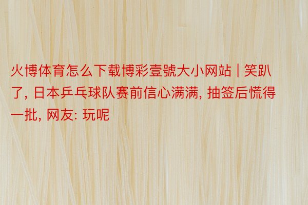 火博体育怎么下载博彩壹號大小网站 | 笑趴了, 日本乒乓球队赛前信心满满, 抽签后慌得一批, 网友: 玩呢