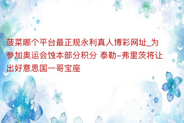 菠菜哪个平台最正规永利真人博彩网址_为参加奥运会蚀本部分积分 泰勒-弗里茨将让出好意思国一哥宝座