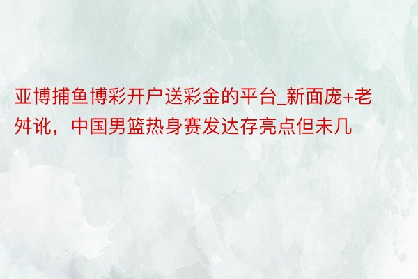 亚博捕鱼博彩开户送彩金的平台_新面庞+老舛讹，中国男篮热身赛发达存亮点但未几