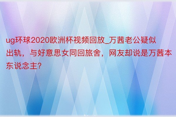 ug环球2020欧洲杯视频回放_万茜老公疑似出轨，与好意思女同回旅舍，网友却说是万茜本东说念主？