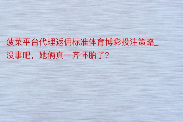 菠菜平台代理返佣标准体育博彩投注策略_没事吧，她俩真一齐怀胎了？