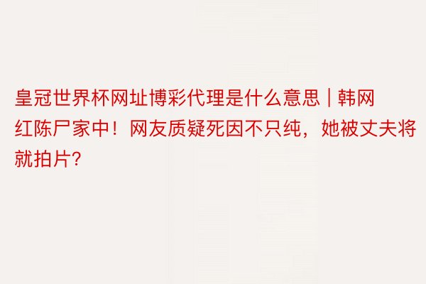 皇冠世界杯网址博彩代理是什么意思 | 韩网红陈尸家中！网友质疑死因不只纯，她被丈夫将就拍片？