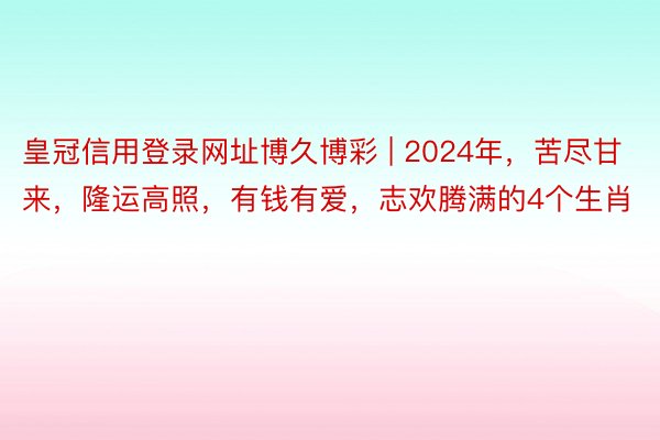 皇冠信用登录网址博久博彩 | 2024年，苦尽甘来，隆运高照，有钱有爱，志欢腾满的4个生肖