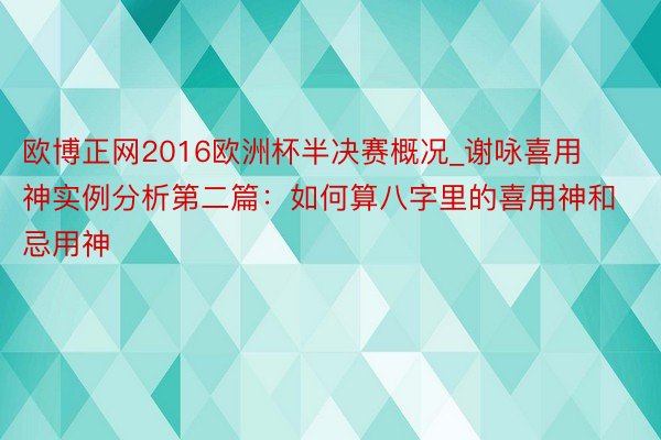 欧博正网2016欧洲杯半决赛概况_谢咏喜用神实例分析第二篇：如何算八字里的喜用神和忌用神