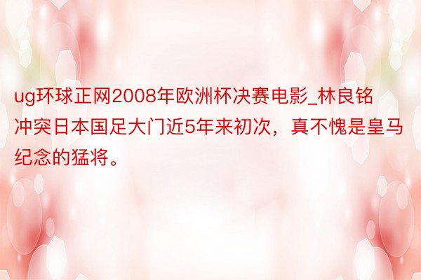 ug环球正网2008年欧洲杯决赛电影_林良铭冲突日本国足大门近5年来初次，真不愧是皇马纪念的猛将。