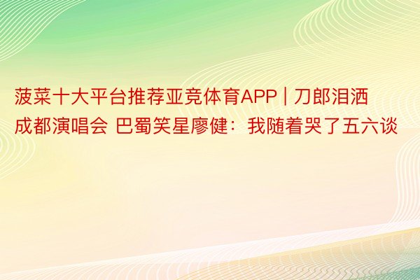 菠菜十大平台推荐亚竞体育APP | 刀郎泪洒成都演唱会 巴蜀笑星廖健：我随着哭了五六谈