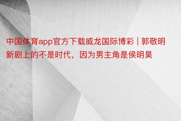 中国体育app官方下载威龙国际博彩 | 郭敬明新剧上的不是时代，因为男主角是侯明昊