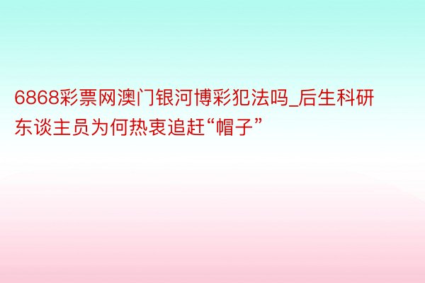 6868彩票网澳门银河博彩犯法吗_后生科研东谈主员为何热衷追赶“帽子”