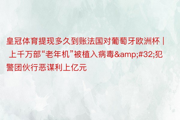 皇冠体育提现多久到账法国对葡萄牙欧洲杯 | 上千万部“老年机”被植入病毒&#32;犯警团伙行恶谋利上亿元