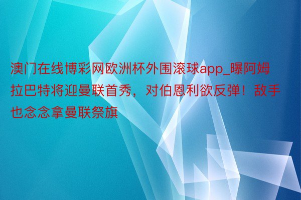 澳门在线博彩网欧洲杯外围滚球app_曝阿姆拉巴特将迎曼联首秀，对伯恩利欲反弹！敌手也念念拿曼联祭旗