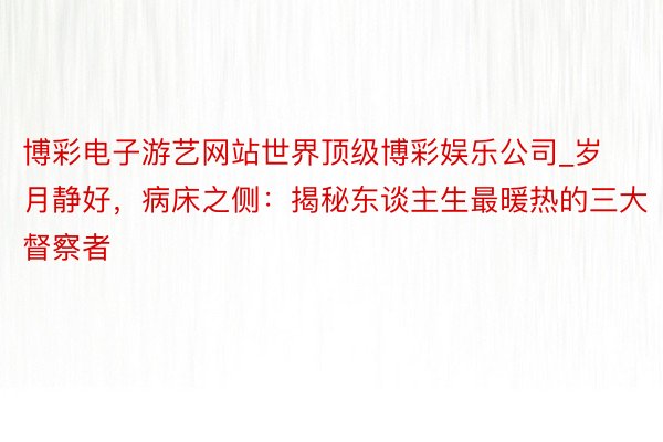 博彩电子游艺网站世界顶级博彩娱乐公司_岁月静好，病床之侧：揭秘东谈主生最暖热的三大督察者